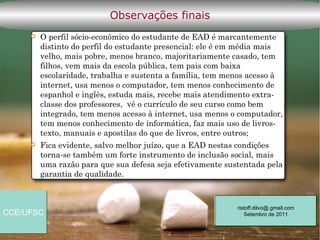 Observações finais
        O perfil sócio-econômico do estudante de EAD é marcantemente
         distinto do perfil do estudante presencial: ele é em média mais
         velho, mais pobre, menos branco, majoritariamente casado, tem
         filhos, vem mais da escola pública, tem pais com baixa
         escolaridade, trabalha e sustenta a família, tem menos acesso à
         internet, usa menos o computador, tem menos conhecimento de
         espanhol e inglês, estuda mais, recebe mais atendimento extra-
         classe dos professores, vê o currículo de seu curso como bem
         integrado, tem menos acesso à internet, usa menos o computador,
         tem menos conhecimento de informática, faz mais uso de livros-
         texto, manuais e apostilas do que de livros, entre outros;
        Fica evidente, salvo melhor juízo, que a EAD nestas condições
         torna-se também um forte instrumento de inclusão social, mais
         uma razão para que sua defesa seja efetivamente sustentada pela
         garantia de qualidade.



                                                            ristoff.dilvo@.gmail.com
CCE/UFSC                                                        Setembro de 2011
 