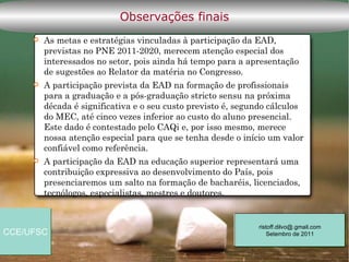 Observações finais
        As metas e estratégias vinculadas à participação da EAD,
         previstas no PNE 2011-2020, merecem atenção especial dos
         interessados no setor, pois ainda há tempo para a apresentação
         de sugestões ao Relator da matéria no Congresso.
        A participação prevista da EAD na formação de profissionais
         para a graduação e a pós-graduação stricto sensu na próxima
         década é significativa e o seu custo previsto é, segundo cálculos
         do MEC, até cinco vezes inferior ao custo do aluno presencial.
         Este dado é contestado pelo CAQi e, por isso mesmo, merece
         nossa atenção especial para que se tenha desde o início um valor
         confiável como referência.
        A participação da EAD na educação superior representará uma
         contribuição expressiva ao desenvolvimento do País, pois
         presenciaremos um salto na formação de bacharéis, licenciados,
         tecnólogos, especialistas, mestres e doutores.


                                                              ristoff.dilvo@.gmail.com
CCE/UFSC                                                          Setembro de 2011
 