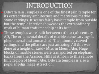 ● Dilwara Jain Temples is one of the finest Jain temple for
its extraordinary architecture and marvelous marble
stone carvings. It seems fairly basic temple from outside
but the temple interior showcases the extraordinary
work of human craftsmanship at its best.
● These temples were built between 11th to 13th century
AD, The ornamental details of marble stone carvings is
phenomenal and unmatched, The minutely carved
ceilings and the pillars are just amazing. All this was
done at a height of 1200+ Mtrs in Mount Abu, Huge
blocks of marble stones were transported on elephant
backs from the Arasoori Hills at Ambaji to this remote
hilly region of Mount Abu. Dilwara temples is also a
popular pilgrimage attraction.
INTRODUCTION
 