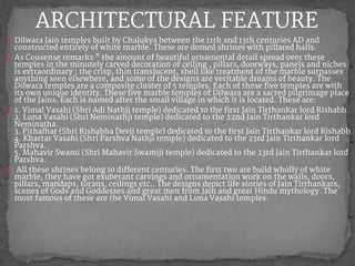 ● Dilwara Jain temples built by Chalukya between the 11th and 13th centuries AD and
constructed entirely of white marble. These are domed shrines with pillared halls.
● As Cousense remarks " the amount of beautiful ornamental detail spread over these
temples in the minutely carved decoration of ceiling , pillars, doorways, panels and niches
is extraordinary ; the crisp, thin translucent, shell like treatment of the marble surpasses
anything seen elsewhere, and some of the designs are veritable dreams of beauty. The
Dilwara temples are a composite cluster of 5 temples. Each of these five temples are with
its own unique identity. These five marble temples of Dilwara are a sacred pilgrimage place
of the Jains. Each is named after the small village in which it is located. These are:
● 1. Vimal Vasahi (Shri Adi Nathji temple) dedicated to the first Jain Tirthankar lord Rishabh.
2. Luna Vasahi (Shri Neminathji temple) dedicated to the 22nd Jain Tirthankar lord
Neminatha.
3. Pithalhar (Shri Rishabha Devji temple) dedicated to the first Jain Tirthankar lord Rishabh
4. Khartar Vasahi (Shri Parshva Nathji temple) dedicated to the 23rd Jain Tirthankar lord
Parshva.
5. Mahavir Swami (Shri Mahavir Swamiji temple) dedicated to the 23rd Jain Tirthankar lord
Parshva.
● All these shrines belong to different centuries. The first two are build wholly of white
marble, they have got exuberant carvings and ornamentation work on the walls, doors,
pillars, mandaps, torans, ceilings etc.. The designs depict life stories of Jain Tirthankars,
scenes of Gods and Goddesses and great men from Jain and great Hindu mythology. The
most famous of these are the Vimal Vasahi and Luna Vasahi temples.
ARCHITECTURAL FEATURE
 