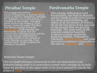 Pittalhar Temple
● This temple was built by Bhamashah
kavdia of Rajasthan. A massive metal
statue of the first tirthankara, Rishabha
Dev (Adinath), cast in five metals, is
installed in the temple. The main
metal used in this statue is 'Pital'
(brass), hence the name 'Pittalhar'.
The Shrine consists of a main
Garbhagriha, Gudh mandap and
Navchowki. It seems that the
construction of Rangmandap and the
corridor was left unfinished as
probably builder of the temple In
Gudh Mandap on one side, a big
marble Panch-Tirthi sculpture of
Adinath is installed.
● This temple, dedicated to Lord
Parshvanath, was built by Mandlik
and his family in 1458-59 It consists
of a three storied building, the
tallest of all the shrines at Dilwara.
On all the four faces of the sanctum
on the ground floor are four big
mandaps. The outer walls of the
sanctum comprise beautiful
sculptures in gray sandstone,
depicting Dikpals, Vidhyadevis,
Yakshinis, Shalabhanjikas and other
decorative sculptures comparable to
the ones in Khajuraho and Konark.
Parshvanatha Temple
Mahaveer Swami Temple
This is a small structure constructed in 1582 and dedicated to Lord
Mahavira.being small it is a marvellous temple with carvings on its walls.
There are pictures on the upper walls of the porch painted in 1764 by the
artists of sirohi
 