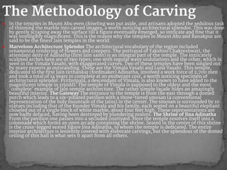 ● In the temples in Mount Abu even chiseling was put aside, and artisans adopted the sedulous task
of thinning the marble into carved images, a worth noticing architectural splendor. This was done
by gently scraping away the surface till a figure eventually emerged, so intricate and fine that it
was intelligibly magnificent. This is the reason why the temples in Mount Abu and Ranakpur are
said to be the finest Jain temples in the world.
● Marvelous Architecture Splendor The architectural vocabulary of the region included
ornamental rendering of flowers and creepers. The portrayal of Yakshini Chakreshwari, the
attendant deity of Adinatha (first Jain saint) is an integral part of the temple. The intricately
sculpted arches here are of two types; one with regular wavy undulations and the other, which is
seen in the Vimala Vasahi, with exaggerated curves. Two of these temples have been singled out
by many experts as outstanding. These are the Vimala Vasahi and Luna Vasahi. This temple,
dedicated to the first Jain tirthankar (fordmaker) Adinatha, involved a work force of 2,700 men
and took a total of 14 years to complete at an exuberant cost, a worth noticing specimen of
architectural splendor. Prithvipala, a descendant of Vimala, is also known to have added to the
magnificent temple in 1150AD. The temple of Vimala is supposed to the oldest and the most
`complete’ example of Jain temple architecture. The rather simple façade hides an amazingly
beautiful interior. The Gateway The entrance to the temple is from the east through a domed
porch which leads to a six-pillared pavilion with a three-tiered smosan (a conventional
representation of the holy mountain of the Jains) in the center. The smosan is surrounded by 10
statues including that of the founder Vimala and his family, each seated on a beautiful elephant
chiseled out of a single block of white marble, about four feet high. These representations are
now badly defaced, having been destroyed by plundering zealots. The Shrine of Jina Adinatha
From the pavilion one passes into a secluded courtyard. Here the temple resolves itself into a
colonnade which forms an open arcade containing the shrine. Seated in the center of this shrine
is the cross-legged seated figure Jina Adinatha, to whom the temple is dedicated. The entire
interior architecture is leniently covered with elaborate carvings, but the splendour of the domed
ceiling of this hall is what sets it apart from all others.
The Methodology of Carving
 