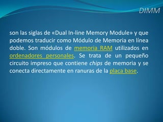 DIMMson las siglas de «Dual In-line Memory Module» y que podemos traducir como Módulo de Memoria en línea doble. Son módulos de memoria RAM utilizados en ordenadores personales. Se trata de un pequeño circuito impreso que contiene chips de memoria y se conecta directamente en ranuras de la placa base.