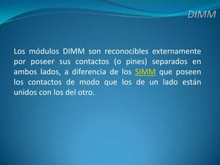 DIMMLos módulos DIMM son reconocibles externamente por poseer sus contactos (o pines) separados en ambos lados, a diferencia de los SIMM que poseen los contactos de modo que los de un lado están unidos con los del otro.
