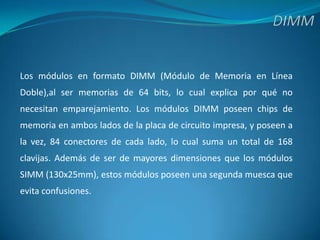 DIMMLos módulos en formato DIMM (Módulo de Memoria en Línea Doble),al ser memorias de 64 bits, lo cual explica por qué no necesitan emparejamiento. Los módulos DIMM poseen chips de memoria en ambos lados de la placa de circuito impresa, y poseen a la vez, 84 conectores de cada lado, lo cual suma un total de 168 clavijas. Además de ser de mayores dimensiones que los módulos SIMM (130x25mm), estos módulos poseen una segunda muesca que evita confusiones.