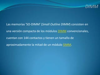 DIMMLas memorias 'SO-DIMM' (Small Outline DIMM) consisten enuna versión compacta de los módulos DIMM convencionales,cuentan con 144 contactos y tienen un tamaño deaproximadamente la mitad de un módulo SIMM. 