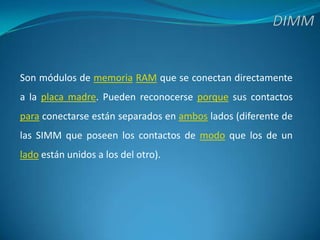 DIMMSon módulos de memoriaRAM que se conectan directamente a la placa madre. Pueden reconocerse porque sus contactos para conectarse están separados en ambos lados (diferente de las SIMM que poseen los contactos de modo que los de un lado están unidos a los del otro).