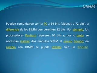 DIMMPueden comunicarse con la PC a 64 bits (algunas a 72 bits), a diferencia de los SIMM que permiten 32 bits. Por ejemplo, los procesadores Pentium requieren 64 bits y, por lo tanto, se necesitan instalar dos módulos SIMM al mismotiempo, en cambio con DIMM se puede instalar sólo un módulo.