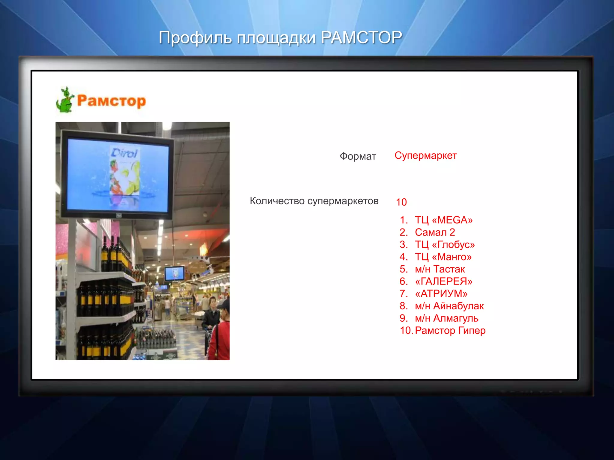 Профиль площадки РАМСТОР




                        Формат     Супермаркет



        Количество супермаркетов   10
                                   1. ТЦ «MEGA»
                                   2. Самал 2
                                   3. ТЦ «Глобус»
                                   4. ТЦ «Манго»
                                   5. м/н Тастак
                                   6. «ГАЛЕРЕЯ»
                                   7. «АТРИУМ»
                                   8. м/н Айнабулак
                                   9. м/н Алмагуль
                                   10. Рамстор Гипер
 