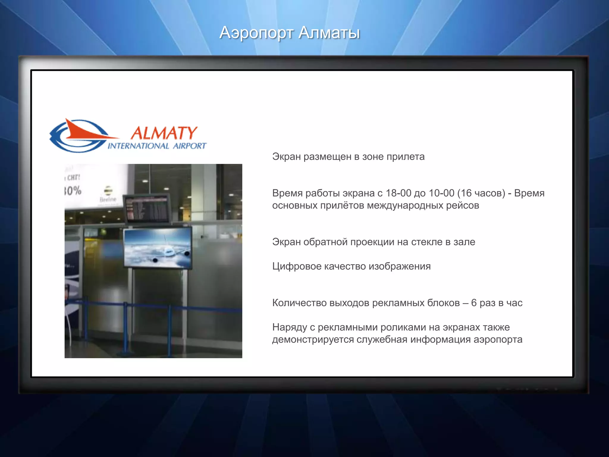 Аэропорт Алматы
Профиль площадки

SILK WAY CITY


                                                  формат Торговый центр
                        Экран размещен в зоне прилета    •ТЦ «Silk Way City»
                                                         •ТЦ «Ритц Палас»

                        Время работы экрана с 18-00экранов (16 часов) - Время
                                       количество до 10-00
                                      посетителей в месяц 324 тыс. человек
                        основных прилѐтов международных рейсов

                                  местоположение экранов Торговый зал
                                                              Прикассовая зона
                        Экран обратной проекции на стекле в зале

                        Цифровое качество изображения


                        Количество выходов рекламных блоков – 6 раз в час

                        Наряду с рекламными роликами на экранах также
                        демонстрируется служебная информация аэропорта
 
