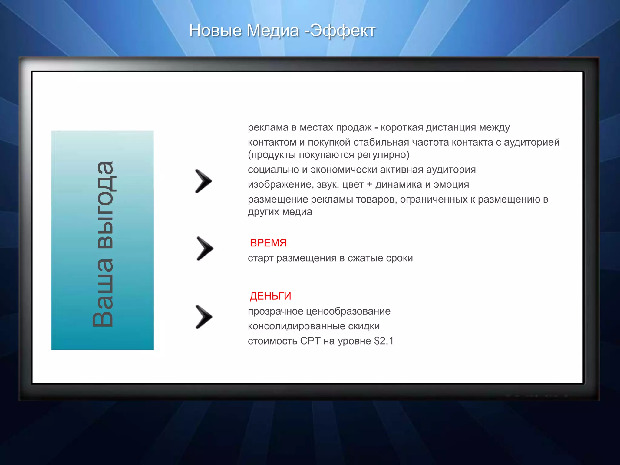 Новые Медиа - эффект




                 реклама в местах продаж - короткая дистанция между
                 контактом и покупкой стабильная частота контакта с аудиторией
                 (продукты покупаются регулярно)
Ваша выгода

                 социально и экономически активная аудитория
                 изображение, звук, цвет + динамика и эмоция
                 размещение рекламы товаров, ограниченных к размещению в
                 других медиа


                 ВРЕМЯ
                 старт размещения в сжатые сроки


                 ДЕНЬГИ
                 прозрачное ценообразование
                 консолидированные скидки
                 стоимость CPT на уровне $2.1
 
