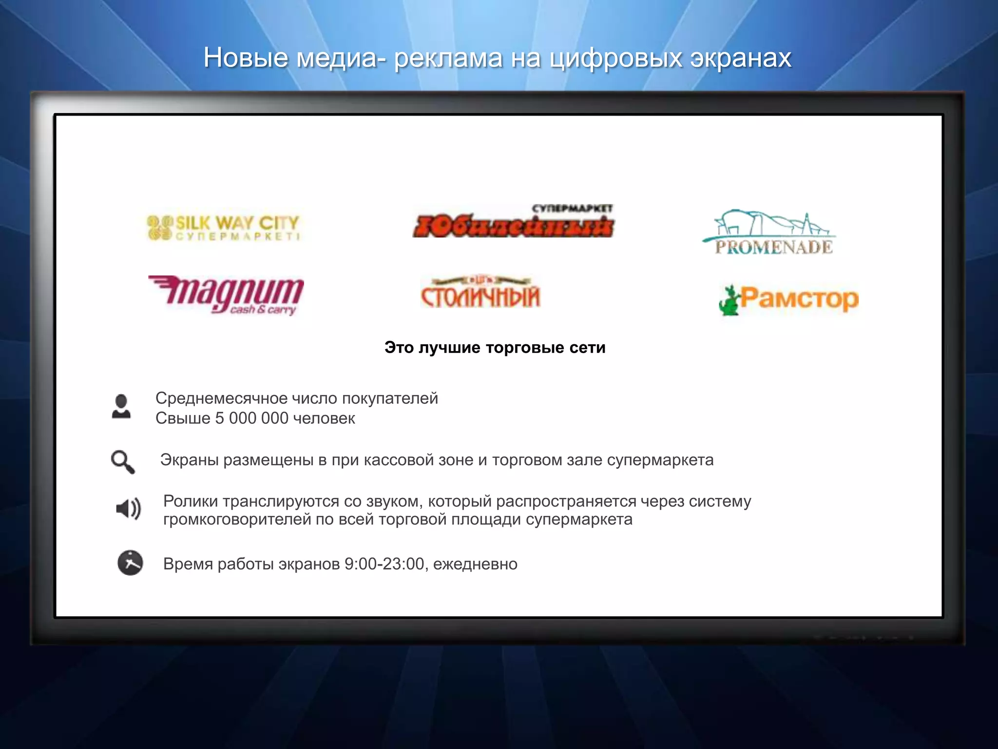 Новые медиа- реклама на цифровых экранах




                          Это лучшие торговые сети


Среднемесячное число покупателей
Свыше 5 000 000 человек

Экраны размещены в при кассовой зоне и торговом зале супермаркета

Ролики транслируются со звуком, который распространяется через систему
громкоговорителей по всей торговой площади супермаркета

Время работы экранов 9:00-23:00, ежедневно
 