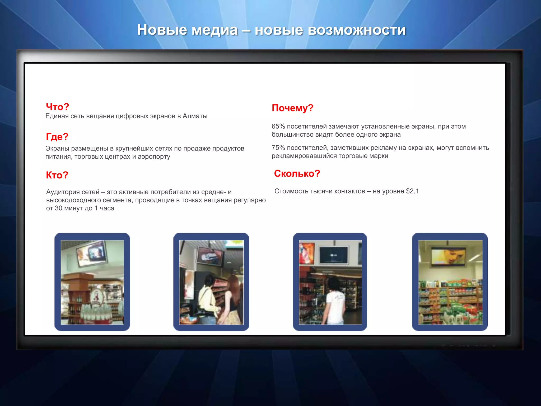 Новые медиа – новые возможности




Что?                                                              Почему?
Единая сеть вещания цифровых экранов в Алматы
                                                                  65% посетителей замечают установленные экраны, при этом
Где?                                                              большинство видят более одного экрана

Экраны размещены в крупнейших сетях по продаже продуктов          75% посетителей, заметивших рекламу на экранах, могут вспомнить
питания, торговых центрах и аэропорту                             рекламировавшийся торговые марки


Кто?                                                              Сколько?
Аудитория сетей – это активные потребители из средне- и           Стоимость тысячи контактов – на уровне $2.1
высокодоходного сегмента, проводящие в точках вещания регулярно
от 30 минут до 1 часа
 