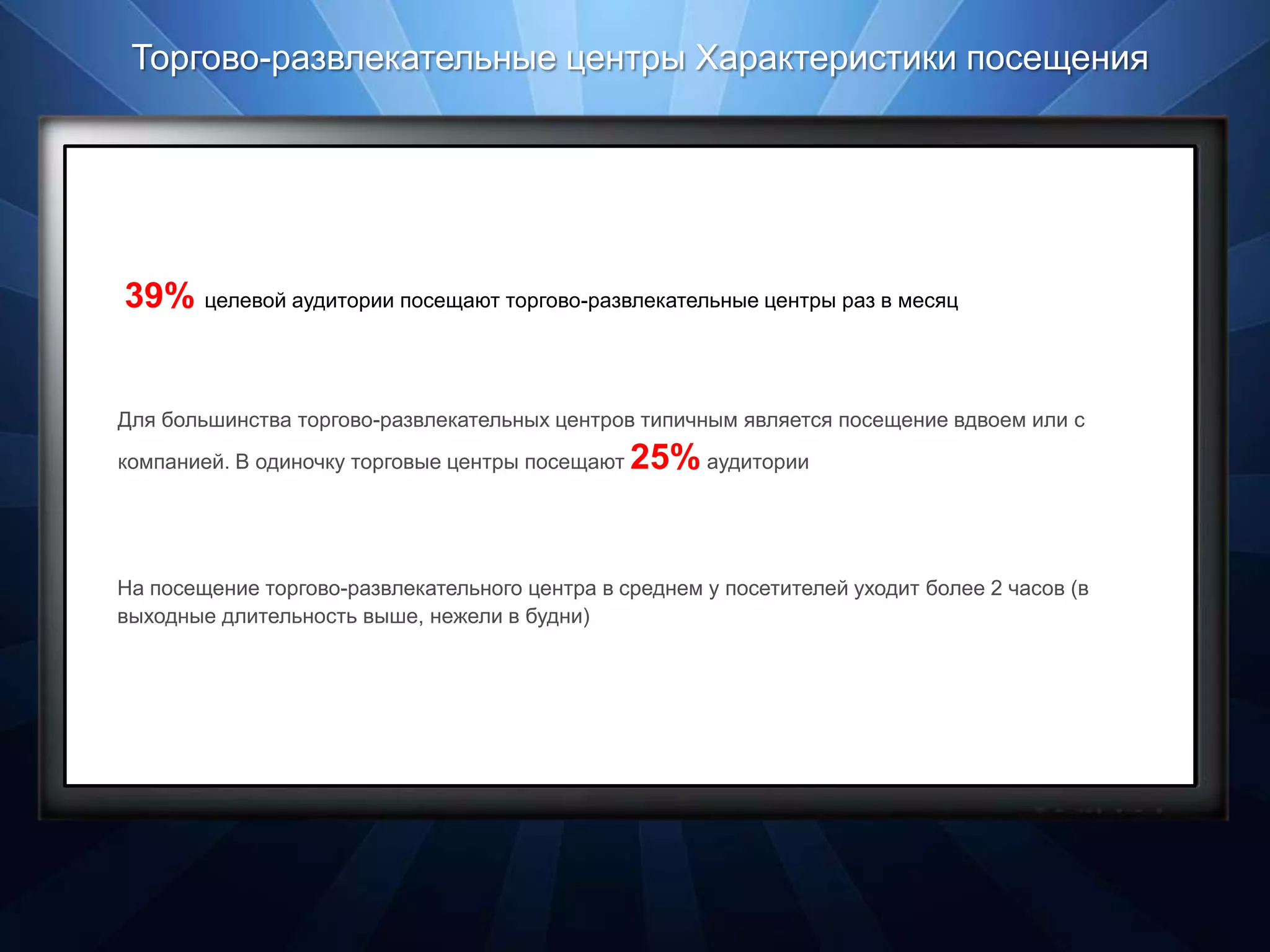 Торгово-развлекательные центры Характеристики посещения




39% целевой аудитории посещают торгово-развлекательные центры раз в месяц


Для большинства торгово-развлекательных центров типичным является посещение вдвоем или с
компанией. В одиночку торговые центры посещают   25% аудитории


На посещение торгово-развлекательного центра в среднем у посетителей уходит более 2 часов (в
выходные длительность выше, нежели в будни)
 