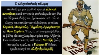 Ο ελληνοϊταλικός πόλεμος
Ακολούθησε μια αληθινά ηρωική ελληνική
αντεπίθεση κατά την οποία απελευθερώθηκαν όλα
τα ελληνικά εδάφη που βρίσκονταν υπό ιταλικό
έλεγχο και επιπλέον καταλήφθηκαν οι πόλεις
Κορυτσά, Μοσχόπολη, Πόγραδετς, Αργυρόκαστρο
και Άγιοι Σαράντα. Έτσι, το μέτωπο μεταφέρθηκε
σε βάθος εξήντα χιλιομέτρων μέσα στην Αλβανία.
Ενώ συνέβαιναν αυτά, πέθανε ο Ι. Μεταξάς (τέλη
Ιανουαρίου 1941), και ο Γεώργιος Β΄ διόρισε
πρωθυπουργό τον Αλέξανδρο Κορυζή.
 