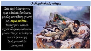 Ο ελληνοϊταλικός πόλεμος
Στις αρχές Μαρτίου του
1941 οι Ιταλοί εξαπέλυσαν
μεγάλη αντεπίθεση, γνωστή
ως «εαρινή επίθεση».
Συνάντησαν, ωστόσο,
ισχυρή ελληνική αντίσταση,
με αποτέλεσμα τα δεδομένα
του πολέμου να μη
διαφοροποιηθούν
ουσιαστικά.
 