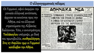 Ο ελληνογερμανικός πόλεμος
Οι Γερμανοί, αφού έκαμψαν την
γενναία ελληνική αντίσταση,
άρχισαν να κινούνται προς την
Αθήνα, ενώ τα ελληνικά
στρατεύματα της Αλβανίας
διαλύονταν. Τότε, ο αντιστράτηγος
Τσολάκογλου υπέγραψε, με δική
του πρωτοβουλία, συνθηκολόγηση.
Στις 27 Απριλίου 1941 οι Γερμανοί
κατέλαβαν την Αθήνα.
 