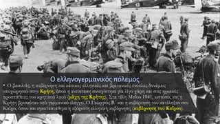 • Ο βασιλιάς, η κυβέρνηση και κάποιες ελληνικές και βρετανικές ένοπλες δυνάμεις
υποχώρησαν στην Κρήτη, όπου η αντίσταση συνεχίστηκε για λίγο χάρη και στις ηρωικές
προσπάθειες του κρητικού λαού (μάχη της Κρήτης). Στα τέλη Μαΐου 1941, ωστόσο, και η
Κρήτη βρισκόταν υπό γερμανικό έλεγχο. Ο Γεώργιος Β΄ και η κυβέρνησή του κατέληξαν στο
Καΐρο, όπου και εγκαταστάθηκε η εξόριστη ελληνική κυβέρνηση (κυβέρνηση του Καΐρου).
 