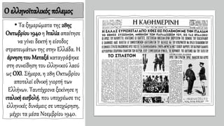 Ο ελληνοϊταλικός πόλεμος
• Τα ξημερώματα της 28ης
Οκτωβρίου 1940 η Ιταλία απαίτησε
να γίνει δεκτή η είσοδος
στρατευμάτων της στην Ελλάδα. Η
άρνηση του Μεταξά καταγράφηκε
στη συνείδηση του ελληνικού λαού
ως ΟΧΙ. Σήμερα, η 28η Οκτωβρίου
αποτελεί εθνική γιορτή των
Ελλήνων. Ταυτόχρονα ξεκίνησε η
ιταλική εισβολή, που υποχρέωσε τις
ελληνικές δυνάμεις σε υποχώρηση,
μέχρι τα μέσα Νοεμβρίου 1940.
 