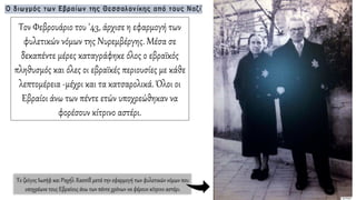 Τον Φεβρουάριο του '43, άρχισε η εφαρμογή των
φυλετικών νόμων της Νυρεμβέργης. Μέσα σε
δεκαπέντε μέρες καταγράφηκε όλος ο εβραϊκός
πληθυσμός και όλες οι εβραϊκές περιουσίες με κάθε
λεπτομέρεια -μέχρι και τα κατσαρολικά. Όλοι οι
Εβραίοι άνω των πέντε ετών υποχρεώθηκαν να
φορέσουν κίτρινο αστέρι.
Το ζεύγος Ιωσήφ και Ραχήλ Χασσίδ μετά την εφαρμογή των φυλετικών νόμων που
υποχρέωνε τους Εβραίους άνω των πέντε χρόνων να φέρουν κίτρινο αστέρι.
 