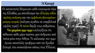 Η Κατοχή
Οι κατακτητές δέσμευσαν κάθε οικονομικό πόρο
της Ελλάδας, με αποτέλεσμα την έλλειψη ειδών
πρώτης ανάγκης και την εμφάνιση φαινομένων
μαύρης αγοράς (πώληση αγαθών σε υπερβολικά
υψηλές τιμές). Η πείνα θέριζε τους ανθρώπους.
Τον χειμώνα 1941-1942 υπολογίζεται ότι
πέθαιναν κάθε μέρα περίπου 300 άνθρωποι από
πείνα μόνο στην Αθήνα. Το καλοκαίρι του 1942
έγιναν αποστολές τροφίμων από τον Ερυθρό
Σταυρό, που ανακούφισαν κάπως τους Έλληνες.
 
