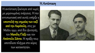 Η Αντίσταση
Η αντίσταση ξεκίνησε από νωρίς
με μεμονωμένες ενέργειες. Η πιο
εντυπωσιακή από αυτές υπήρξε η
υποστολή της σημαίας των ναζί
από την Ακρόπολη, στις 30
Μαΐου 1941, από δύο φοιτητές,
τον Μανόλη Γλέζο και τον
Απόστολο Σάντα. Η πράξη τους
αποτέλεσε πλήγμα στο κύρος
των κατακτητών.
 