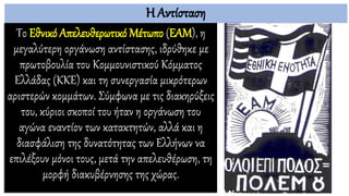 Η Αντίσταση
Το Εθνικό Απελευθερωτικό Μέτωπο (ΕΑΜ), η
μεγαλύτερη οργάνωση αντίστασης, ιδρύθηκε με
πρωτοβουλία του Κομμουνιστικού Κόμματος
Ελλάδας (ΚΚΕ) και τη συνεργασία μικρότερων
αριστερών κομμάτων. Σύμφωνα με τις διακηρύξεις
του, κύριοι σκοποί του ήταν η οργάνωση του
αγώνα εναντίον των κατακτητών, αλλά και η
διασφάλιση της δυνατότητας των Ελλήνων να
επιλέξουν μόνοι τους, μετά την απελευθέρωση, τη
μορφή διακυβέρνησης της χώρας.
 