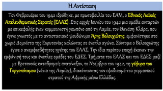 Η Αντίσταση
Τον Φεβρουάριο του 1942 ιδρύθηκε, με πρωτοβουλία του ΕΑΜ, ο Εθνικός Λαϊκός
Απελευθερωτικός Στρατός (ΕΛΑΣ). Στις αρχές Ιουνίου του 1942 μια ομάδα ανταρτών
με επικεφαλής έναν κομμουνιστή γεωπόνο από τη Λαμία, τον Θανάση Κλάρα, που
έγινε γνωστός με το αντιστασιακό ψευδώνυμο Άρης Βελουχιώτης, εμφανίστηκε στο
χωριό Δομνίστα της Ευρυτανίας καλώντας σε ένοπλο αγώνα. Σύντομα ο Βελουχιώτης
έγινε ο αναμφισβήτητος ηγέτης του ΕΛΑΣ. Την ίδια περίπου εποχή έκαναν την
εμφάνισή τους και ένοπλες ομάδες του ΕΔΕΣ. Τμήματα του ΕΛΑΣ και του ΕΔΕΣ μαζί
με Βρετανούς καταδρομείς ανατίναξαν, το Νοέμβριο του 1942, τη γέφυρα του
Γοργοπόταμου (νότια της Λαμίας), διακόπτοντας τον εφοδιασμό του γερμανικού
στρατού της Αφρικής μέσω Ελλάδας.
 