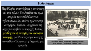 Η Αντίσταση
Παράλληλα, αναπτύχθηκε η αντίσταση
και στις πόλεις. Τον Απρίλιο του 1942
απεργία των υπαλλήλων των
τηλεπικοινωνιών, από τις πρώτες στην
κατεχόμενη Ευρώπη, υποχρέωσε τις
αρχές να προβούν σε παροχές. Επίσης,
μεγάλη γενική απεργία, τον Ιανουάριο
του 1943, εμπόδισε τις αρχές κατοχής
να στείλουν Έλληνες στη Γερμανία για
εργασία.
Το ιταλικό ιππικό καταδιώκει Έλληνες φοιτητές
στην πλατεία Συντάγματος (Αθήνα 1943)
 