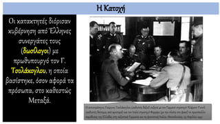 Η Κατοχή
Οι κατακτητές διόρισαν
κυβέρνηση από Έλληνες
συνεργάτες τους
(δωσίλογοι) με
πρωθυπουργό τον Γ.
Τσολάκογλου, η οποία
βασίστηκε, όσον αφορά τα
πρόσωπα, στο καθεστώς
Μεταξά.
Ο αντιστράτηγος Γεώργιος Τσολάκογλου (καθιστός δεξιά) συζητά με τον Γερμανό στρατηγό Άλφρεντ Γιοντλ
(καθιστός δεύτερος από αριστερά) και τον Ιταλό στρατηγό Φερρέρο (με την πλάτη στο φακό) το πρωτόκολλο
παράδοσης της Ελλάδας στη ναζιστική Γερμανία και τη φασιστική Ιταλία. Θεσσαλονίκη, 23 Απριλίου 1941
 