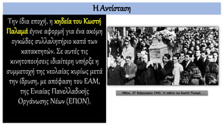 Η Αντίσταση
Την ίδια εποχή, η κηδεία του Κωστή
Παλαμά έγινε αφορμή για ένα ακόμη
ογκώδες συλλαλητήριο κατά των
κατακτητών. Σε αυτές τις
κινητοποιήσεις ιδιαίτερη υπήρξε η
συμμετοχή της νεολαίας κυρίως μετά
την ίδρυση, με απόφαση του ΕΑΜ,
της Ενιαίας Πανελλαδικής
Οργάνωσης Νέων (ΕΠΟΝ).
Αθήνα, 27 Φεβρουαρίου 1943. Η κηδεία του Κωστή Παλαμά.
 