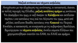 Μαζικά αντίποινα και τάγματα ασφαλείας
Αντιμέτωποι με την κλιμάκωση της αντίστασης, οι κατακτητές, έκαναν,
σε πολλές περιοχές της Ελλάδας, μαζικές εκτελέσεις αμάχων ως αντίποινα.
Τον Δεκέμβριο του 1943, οι ναζί έκαψαν τα Καλάβρυτα και εκτέλεσαν
περίπου 1.100 κατοίκους τους ενώ τον Αύγουστο του 1944, μετά από
μπλόκο, εκτέλεσαν δεκάδες κατοίκους στην Κοκκινιά του Πειραιά.
Επιπλέον, οι κατακτητές, σε συνεργασία με τις κυβερνήσεις δωσιλόγων,
δημιούργησαν τα τάγματα ασφαλείας, ένοπλα σώματα Ελλήνων που
χρησιμοποιήθηκαν εναντίον του ΕΑΜ, του ΕΛΑΣ και αμάχων.
 