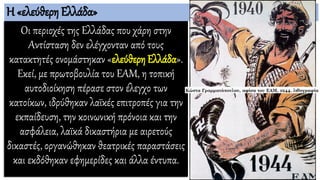 Η «ελεύθερη Ελλάδα»
Οι περιοχές της Ελλάδας που χάρη στην
Αντίσταση δεν ελέγχονταν από τους
κατακτητές ονομάστηκαν «ελεύθερη Ελλάδα».
Εκεί, με πρωτοβουλία του ΕΑΜ, η τοπική
αυτοδιοίκηση πέρασε στον έλεγχο των
κατοίκων, ιδρύθηκαν λαϊκές επιτροπές για την
εκπαίδευση, την κοινωνική πρόνοια και την
ασφάλεια, λαϊκά δικαστήρια με αιρετούς
δικαστές, οργανώθηκαν θεατρικές παραστάσεις
και εκδόθηκαν εφημερίδες και άλλα έντυπα.
 