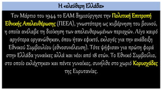 Η «ελεύθερη Ελλάδα»
Τον Μάρτιο του 1944 το ΕΑΜ δημιούργησε την Πολιτική Επιτροπή
Εθνικής Απελευθέρωσης (ΠΕΕΑ), γνωστότερη ως κυβέρνηση του βουνού,
η οποία ανέλαβε τη διοίκηση των απελευθερωμένων περιοχών. Λίγο καιρό
αργότερα οργανώθηκαν, όπου ήταν εφικτό, εκλογές για την ανάδειξη
Εθνικού Συμβουλίου (εθνοσυνέλευση). Τότε ψήφισαν για πρώτη φορά
στην Ελλάδα γυναίκες αλλά και νέοι από 18 ετών. Το Εθνικό Συμβούλιο,
στο οποίο εκλέχτηκαν και πέντε γυναίκες, συνήλθε στο χωριό Κορυσχάδες
της Ευρυτανίας.
 