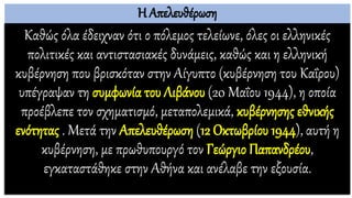 Η Απελευθέρωση
Καθώς όλα έδειχναν ότι ο πόλεμος τελείωνε, όλες οι ελληνικές
πολιτικές και αντιστασιακές δυνάμεις, καθώς και η ελληνική
κυβέρνηση που βρισκόταν στην Αίγυπτο (κυβέρνηση του Καΐρου)
υπέγραψαν τη συμφωνία του Λιβάνου (20 Μαΐου 1944), η οποία
προέβλεπε τον σχηματισμό, μεταπολεμικά, κυβέρνησης εθνικής
ενότητας . Μετά την Απελευθέρωση (12 Οκτωβρίου 1944), αυτή η
κυβέρνηση, με πρωθυπουργό τον Γεώργιο Παπανδρέου,
εγκαταστάθηκε στην Αθήνα και ανέλαβε την εξουσία.
 