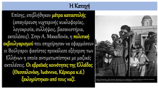 Η Κατοχή
Επίσης, επιβλήθηκαν μέτρα καταστολής
(απαγόρευση νυχτερινής κυκλοφορίας,
λογοκρισία, συλλήψεις, βασανιστήρια,
εκτελέσεις). Στην Α. Μακεδονία, η πολιτική
εκβουλγαρισμού που επιχείρησαν να εφαρμόσουν
οι Βούλγαροι φασίστες προκάλεσε εξέγερση των
Ελλήνων η οποία αντιμετωπίστηκε με μαζικές
εκτελέσεις. Οι εβραϊκές κοινότητες της Ελλάδας
(Θεσσαλονίκη, Ιωάννινα, Κέρκυρα κ.ά.)
ξεκληρίστηκαν από τους ναζί.
 