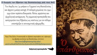 Τον Απρίλη του '41 μπήκαν οι Γερμανοί στη Θεσσαλονίκη
και άρχισε η μαύρη κατοχή. Ο σκληρός χειμώνας του 1941-
1942 ήταν τεράστια δοκιμασία. Πείνα, αρρώστιες και
ψυχολογική κατάρρευση. Τη γερμανική προπαγάνδα που
κατηγορούσε τους Εβραίους ως υπαίτιους για τον πόλεμο
υποστήριζαν οι αντισημιτικές εφημερίδες.
Ναζιστική προπαγάνδα
Πηγή: Τέτη Σώλου, Η καταστροφή του εβραϊκού νεκροταφείου και ο αφανισμός
της εβραϊκής κοινότητας της Θεσσαλονίκης, 21/01/2017
http://www.huffingtonpost.gr/tety-solou/-
_9573_b_14284198.html?utm_hp_ref=greece&ncid=fcbklnkgrhpmg00000001
 
