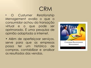 CRM O  Custumer Relationship Menagement  avalia o que o consumidor achou da transação virtual e o que pode ser aprimorado. É uma pesquisa de opinião adaptada a internet.  Além de aperfeiçoar serviços, serve para que as empresas possa ter um histórico de compras, contabilizar e analisar os resultados das vendas. 