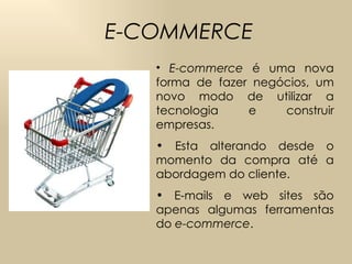 E-COMMERCE E-commerce  é uma nova forma de fazer negócios, um novo modo de utilizar a tecnologia e construir empresas.  Esta alterando desde o momento da compra até a abordagem do cliente.  E-mails e web sites são apenas algumas ferramentas do  e-commerce . 