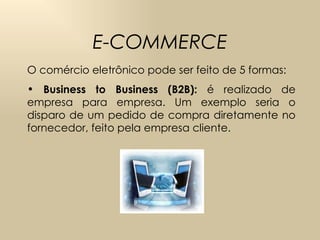 E-COMMERCE O comércio eletrônico pode ser feito de 5 formas: Business to Business  (B2B):  é realizado de empresa para empresa.  Um exemplo seria o disparo de um pedido de compra diretamente no fornecedor, feito pela empresa cliente. 