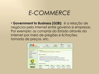 E-COMMERCE Government to Business (G2B):   é a relação de negócios pela internet entre governo e empresas. Por exemplo: as compras do Estado através da internet por meio de pregões e licitações, tomada de preços, etc. 