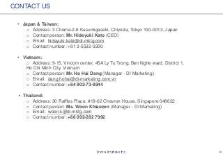 22
CONTACT US
• Japan & Taiwan:
o Address: 3 Chome-2-6 Kasumigaseki, Chiyoda, Tokyo 100-0013, Japan
o Contact person: Mr. Hideyuki Kato (CEO)
o Email: hideyuki.kato@di-mktg.com
o Contact number: +81 3-5532-3200
• Vietnam:
o Address: 9-15, Vincom center, 45A Ly Tu Trong, Ben Nghe ward, District 1,
Ho Chi Minh City, Vietnam
o Contact person: Mr. Ho Hai Dang (Manager - DI Marketing)
o Email: dang.hohai@di-marketing.com.vn
o Contact number: +84 902-73-9944
• Thailand:
o Address: 30 Raffles Place, #19-02 Chevron House, Singapore 048622
o Contact person: Ms. Woon Khiaozen (Manager - DI Marketing)
o Email: woon.k@di-mktg.com
o Contact number: +66 092-282 7992
 
