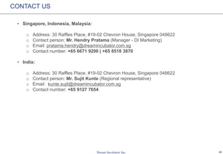 18
CONTACT US
• Singapore, Indonesia, Malaysia:
o Address: 30 Raffles Place, #19-02 Chevron House, Singapore 048622
o Contact person: Mr. Hendry Pratama (Manager - DI Marketing)
o Email: pratama.hendry@dreamincubator.com.sg
o Contact number: +65 6671 9290 | +65 8518 3870
• India:
o Address: 30 Raffles Place, #19-02 Chevron House, Singapore 048622
o Contact person: Mr. Sujit Kunte (Regional representative)
o Email: kunte.sujit@dreamincubator.com.sg
o Contact number: +65 9127 7654
 