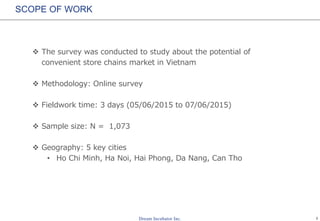 1
SCOPE OF WORK
 The survey was conducted to study about the potential of
convenient store chains market in Vietnam
 Methodology: Online survey
 Fieldwork time: 3 days (05/06/2015 to 07/06/2015)
 Sample size: N = 1,073
 Geography: 5 key cities
• Ho Chi Minh, Ha Noi, Hai Phong, Da Nang, Can Tho
 