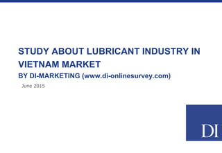 June 2015
STUDY ABOUT LUBRICANT INDUSTRY IN
VIETNAM MARKET
BY DI-MARKETING (www.di-onlinesurvey.com)
 