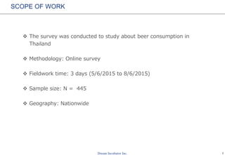 1
SCOPE OF WORK
 The survey was conducted to study about beer consumption in
Thailand
 Methodology: Online survey
 Fieldwork time: 11 days (5/6/2015 to 15/6/2015)
 Sample size: N = 445
 Geography: Nationwide
 