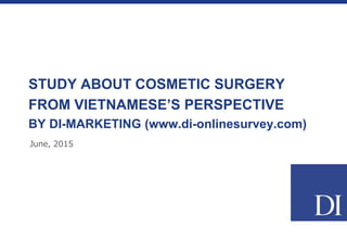 STUDY ABOUT COSMETIC SURGERY
FROM VIETNAMESE’S PERSPECTIVE
BY DI-MARKETING (www.di-onlinesurvey.com)
June, 2015
 