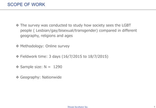 1
SCOPE OF WORK
 The survey was conducted to study how society sees the LGBT
people ( Lesbian/gay/bisexual/transgender) compared in different
geography, religions and ages
 Methodology: Online survey
 Fieldwork time: 3 days (16/7/2015 to 18/7/2015)
 Sample size: N = 1290
 Geography: Nationwide
 