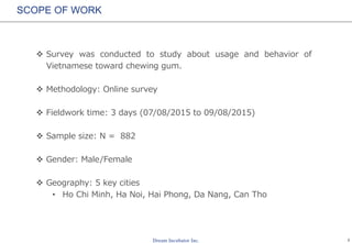 1
SCOPE OF WORK
 Survey was conducted to study about usage and behavior of
Vietnamese toward chewing gum.
 Methodology: Online survey
 Fieldwork time: 3 days (07/08/2015 to 09/08/2015)
 Sample size: N = 882
 Gender: Male/Female
 Geography: 5 key cities
• Ho Chi Minh, Ha Noi, Hai Phong, Da Nang, Can Tho
 