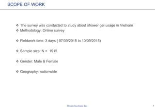 1
SCOPE OF WORK
 The survey was conducted to study about shower gel usage in Vietnam
 Methodology: Online survey
 Fieldwork time: 3 days ( 07/09/2015 to 10/09/2015)
 Sample size: N = 1915
 Gender: Male & Female
 Geography: nationwide
 